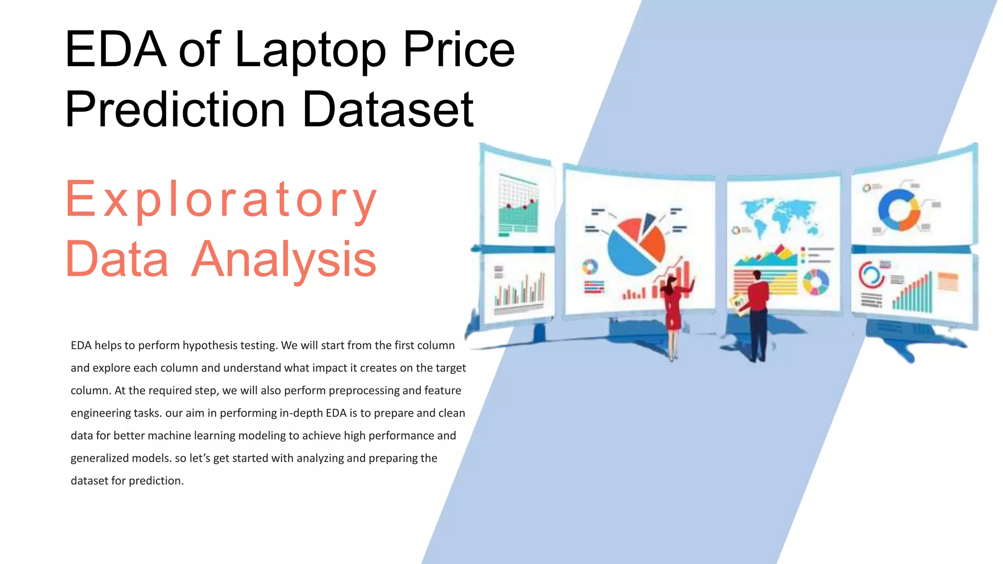 EDA helps to perform hypothesis testing. We will start from the first column
and explore each column and understand what impact it creates on the target
column. At the required step, we will also perform preprocessing and feature
engineering tasks. our aim in performing in-depth EDA is to prepare and clean
data for better machine learning modeling to achieve high performance and
generalized models. so let’s get started with analyzing and preparing the
dataset for prediction.
Exploratory
Data Analysis
EDA of Laptop Price
Prediction Dataset
 
