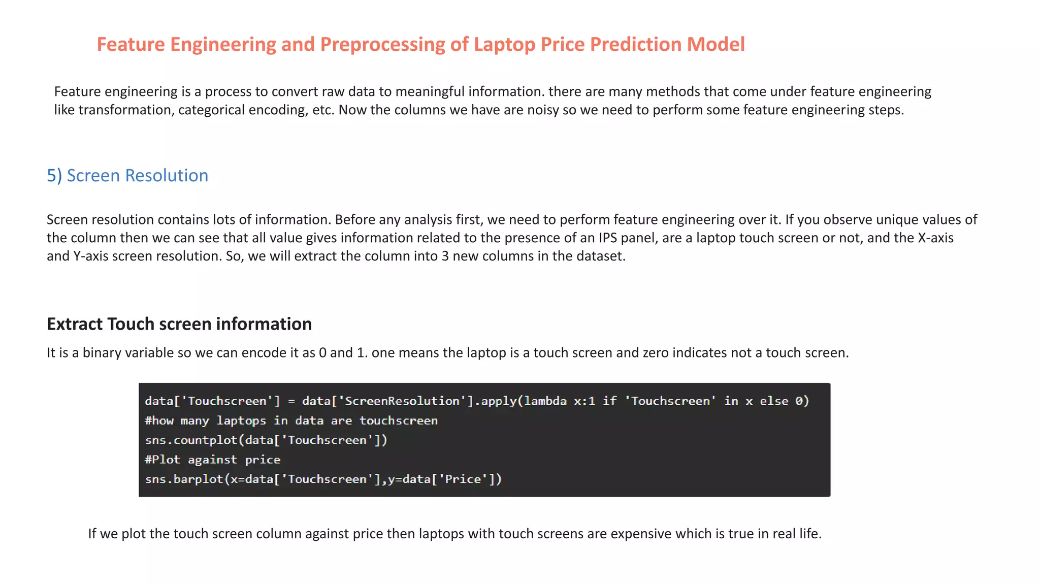 5) Screen Resolution
Screen resolution contains lots of information. Before any analysis first, we need to perform feature engineering over it. If you observe unique values of
the column then we can see that all value gives information related to the presence of an IPS panel, are a laptop touch screen or not, and the X-axis
and Y-axis screen resolution. So, we will extract the column into 3 new columns in the dataset.
Feature Engineering and Preprocessing of Laptop Price Prediction Model
Feature engineering is a process to convert raw data to meaningful information. there are many methods that come under feature engineering
like transformation, categorical encoding, etc. Now the columns we have are noisy so we need to perform some feature engineering steps.
Extract Touch screen information
It is a binary variable so we can encode it as 0 and 1. one means the laptop is a touch screen and zero indicates not a touch screen.
If we plot the touch screen column against price then laptops with touch screens are expensive which is true in real life.
 