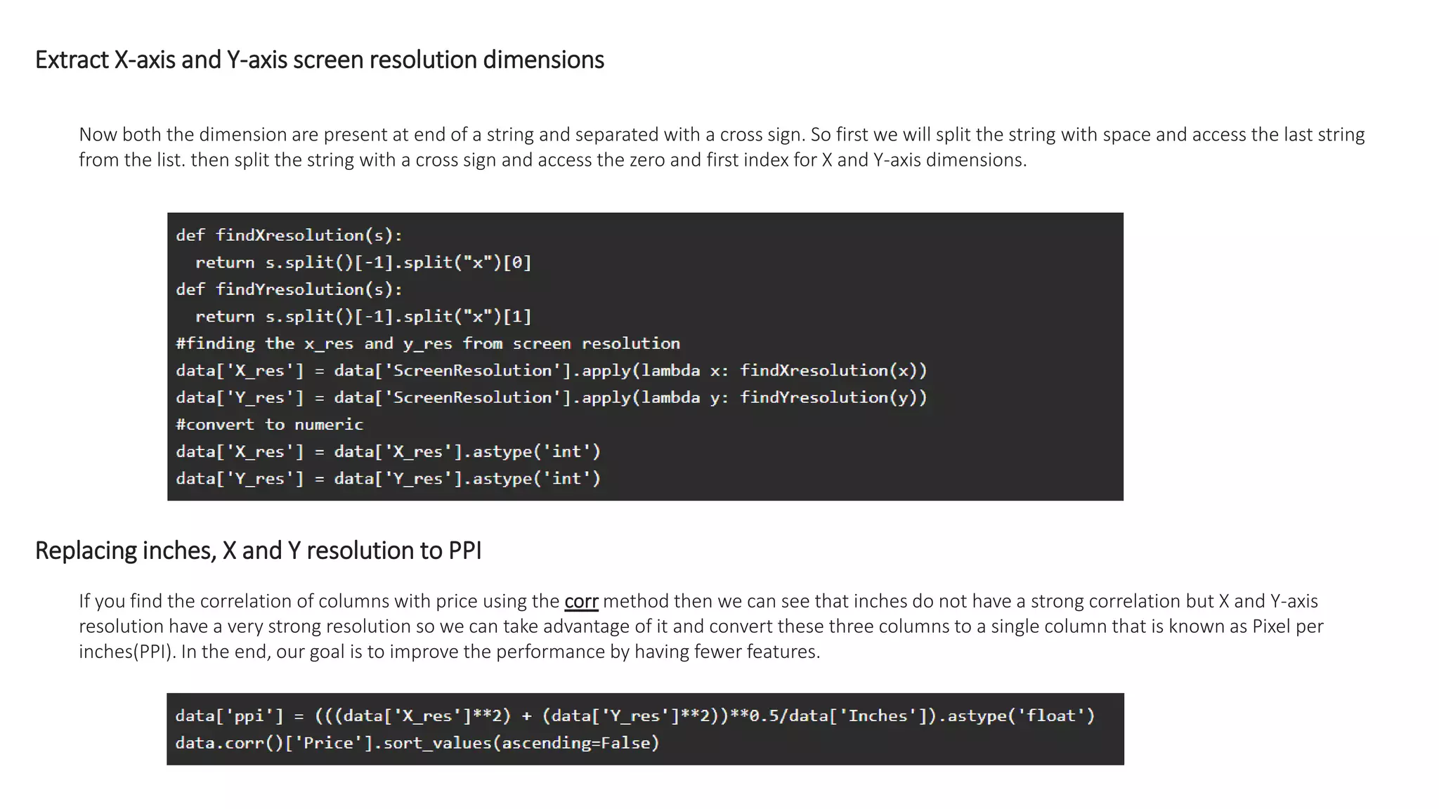 Extract X-axis and Y-axis screen resolution dimensions
Now both the dimension are present at end of a string and separated with a cross sign. So first we will split the string with space and access the last string
from the list. then split the string with a cross sign and access the zero and first index for X and Y-axis dimensions.
Replacing inches, X and Y resolution to PPI
If you find the correlation of columns with price using the corr method then we can see that inches do not have a strong correlation but X and Y-axis
resolution have a very strong resolution so we can take advantage of it and convert these three columns to a single column that is known as Pixel per
inches(PPI). In the end, our goal is to improve the performance by having fewer features.
 