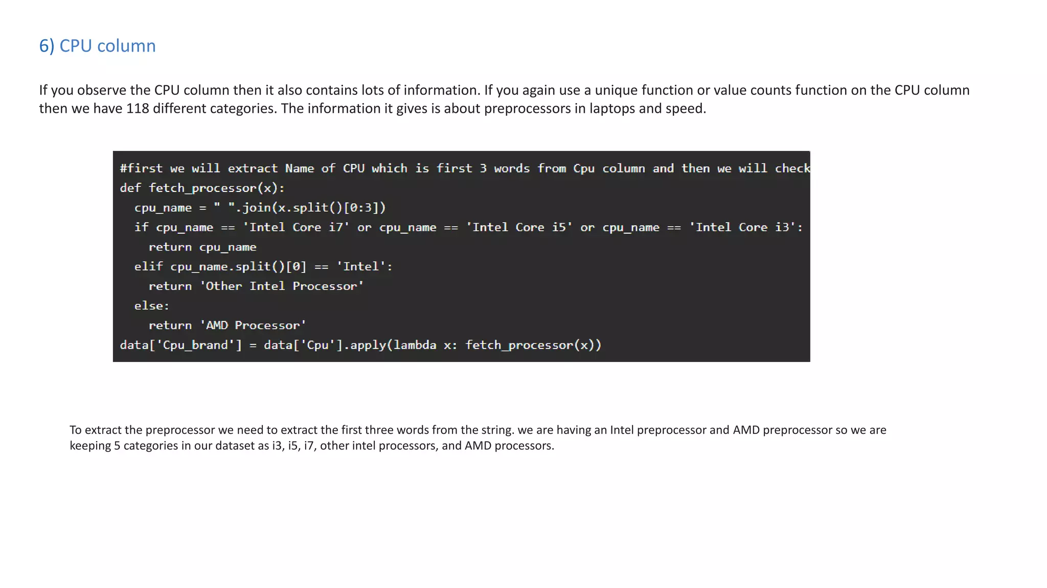 6) CPU column
If you observe the CPU column then it also contains lots of information. If you again use a unique function or value counts function on the CPU column
then we have 118 different categories. The information it gives is about preprocessors in laptops and speed.
To extract the preprocessor we need to extract the first three words from the string. we are having an Intel preprocessor and AMD preprocessor so we are
keeping 5 categories in our dataset as i3, i5, i7, other intel processors, and AMD processors.
 