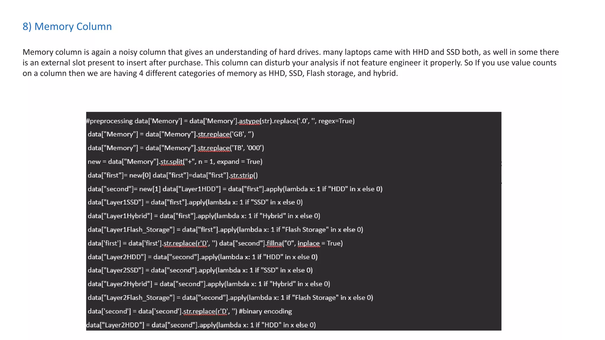 8) Memory Column
Memory column is again a noisy column that gives an understanding of hard drives. many laptops came with HHD and SSD both, as well in some there
is an external slot present to insert after purchase. This column can disturb your analysis if not feature engineer it properly. So If you use value counts
on a column then we are having 4 different categories of memory as HHD, SSD, Flash storage, and hybrid.
 