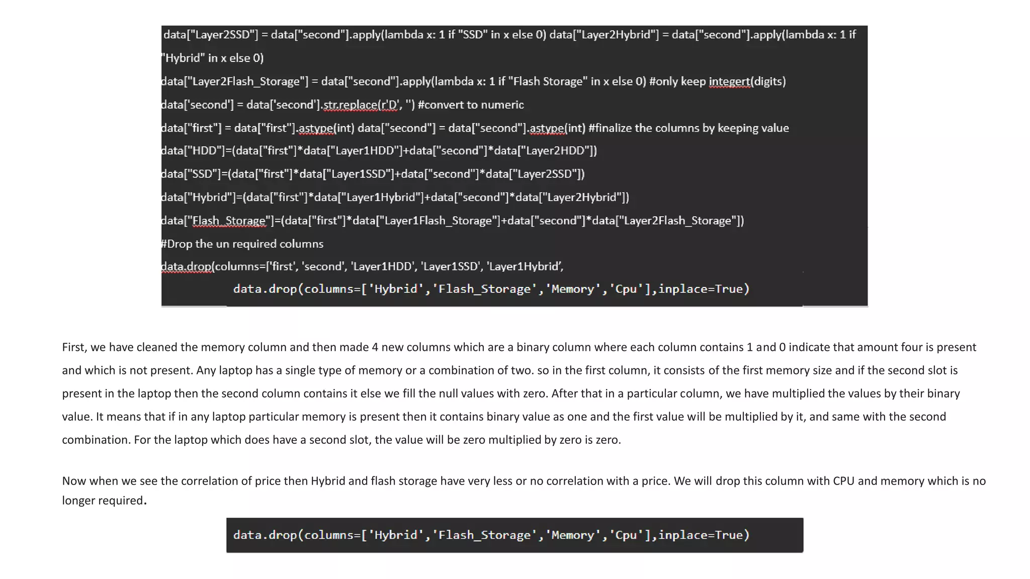 First, we have cleaned the memory column and then made 4 new columns which are a binary column where each column contains 1 and 0 indicate that amount four is present
and which is not present. Any laptop has a single type of memory or a combination of two. so in the first column, it consists of the first memory size and if the second slot is
present in the laptop then the second column contains it else we fill the null values with zero. After that in a particular column, we have multiplied the values by their binary
value. It means that if in any laptop particular memory is present then it contains binary value as one and the first value will be multiplied by it, and same with the second
combination. For the laptop which does have a second slot, the value will be zero multiplied by zero is zero.
Now when we see the correlation of price then Hybrid and flash storage have very less or no correlation with a price. We will drop this column with CPU and memory which is no
longer required.
 
