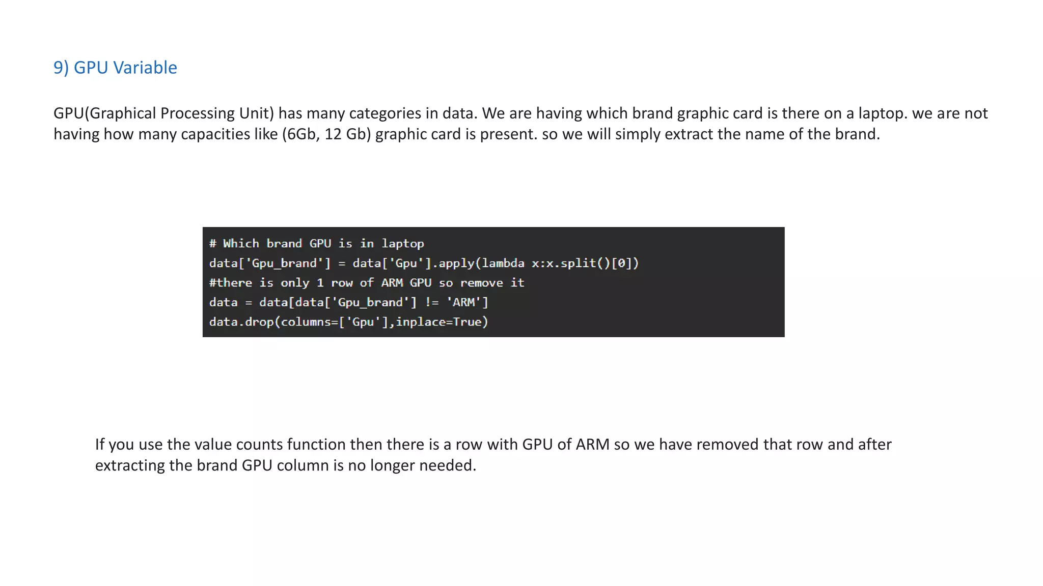 9) GPU Variable
GPU(Graphical Processing Unit) has many categories in data. We are having which brand graphic card is there on a laptop. we are not
having how many capacities like (6Gb, 12 Gb) graphic card is present. so we will simply extract the name of the brand.
If you use the value counts function then there is a row with GPU of ARM so we have removed that row and after
extracting the brand GPU column is no longer needed.
 