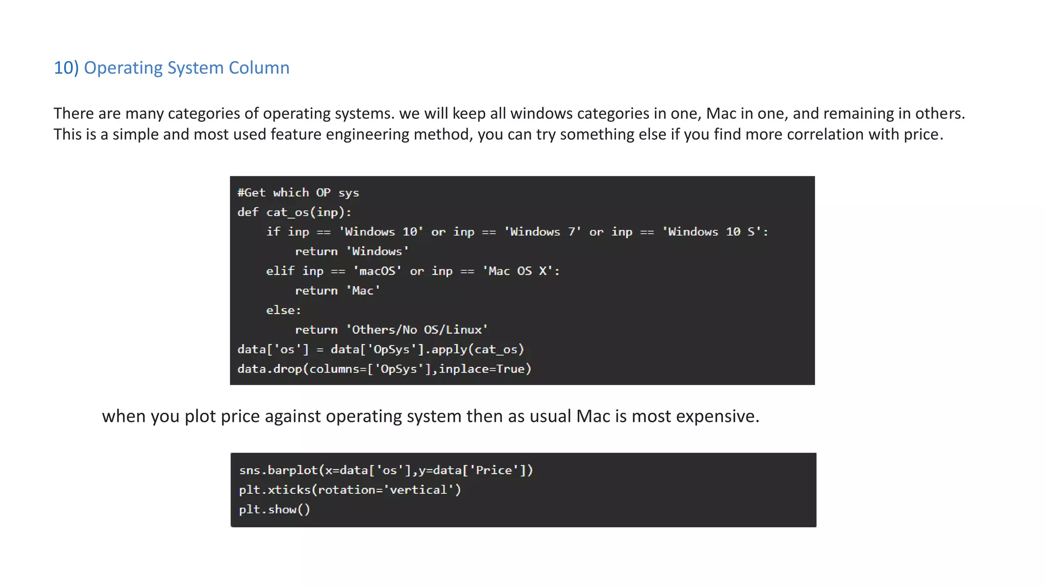10) Operating System Column
There are many categories of operating systems. we will keep all windows categories in one, Mac in one, and remaining in others.
This is a simple and most used feature engineering method, you can try something else if you find more correlation with price.
when you plot price against operating system then as usual Mac is most expensive.
 