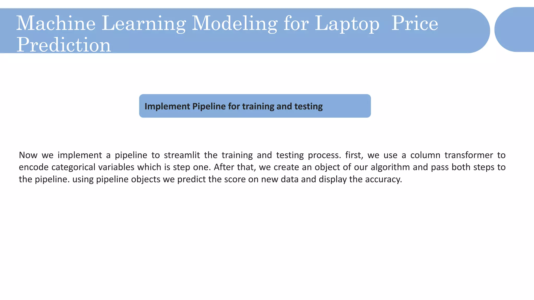 Machine Learning Modeling for Laptop Price
Prediction
Now we implement a pipeline to streamlit the training and testing process. first, we use a column transformer to
encode categorical variables which is step one. After that, we create an object of our algorithm and pass both steps to
the pipeline. using pipeline objects we predict the score on new data and display the accuracy.
Implement Pipeline for training and testing
 