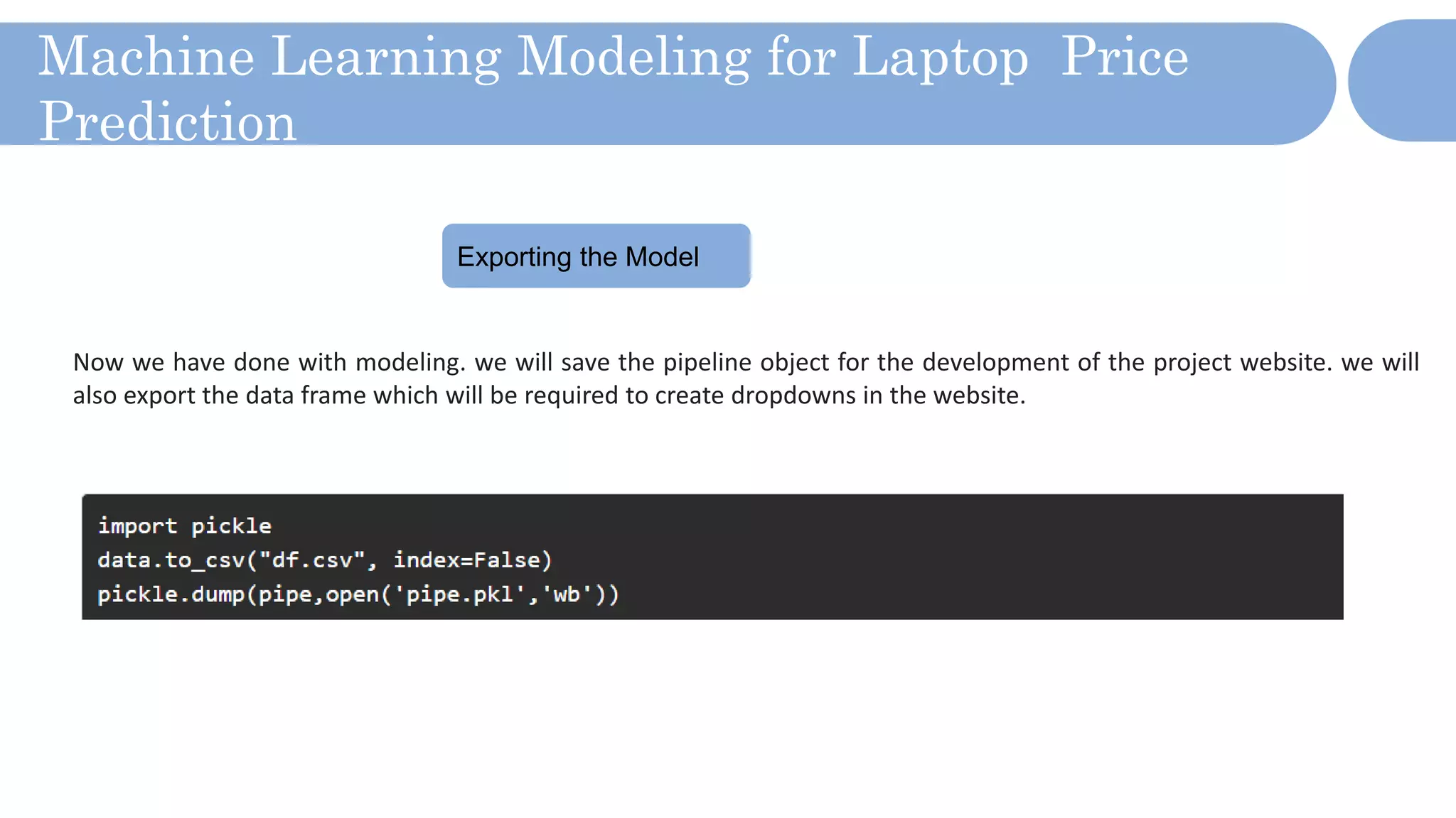 Machine Learning Modeling for Laptop Price
Prediction
Exporting the Model
Now we have done with modeling. we will save the pipeline object for the development of the project website. we will
also export the data frame which will be required to create dropdowns in the website.
 