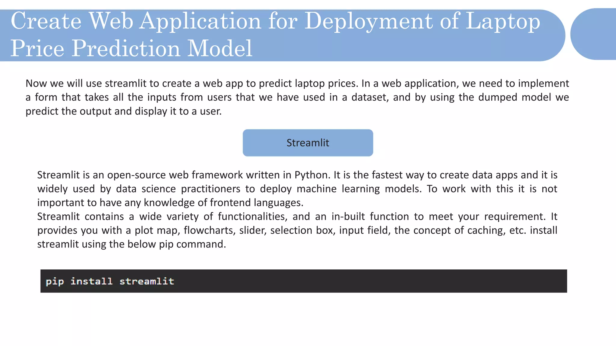 Create Web Application for Deployment of Laptop
Price Prediction Model
Now we will use streamlit to create a web app to predict laptop prices. In a web application, we need to implement
a form that takes all the inputs from users that we have used in a dataset, and by using the dumped model we
predict the output and display it to a user.
Streamlit
Streamlit is an open-source web framework written in Python. It is the fastest way to create data apps and it is
widely used by data science practitioners to deploy machine learning models. To work with this it is not
important to have any knowledge of frontend languages.
Streamlit contains a wide variety of functionalities, and an in-built function to meet your requirement. It
provides you with a plot map, flowcharts, slider, selection box, input field, the concept of caching, etc. install
streamlit using the below pip command.
 