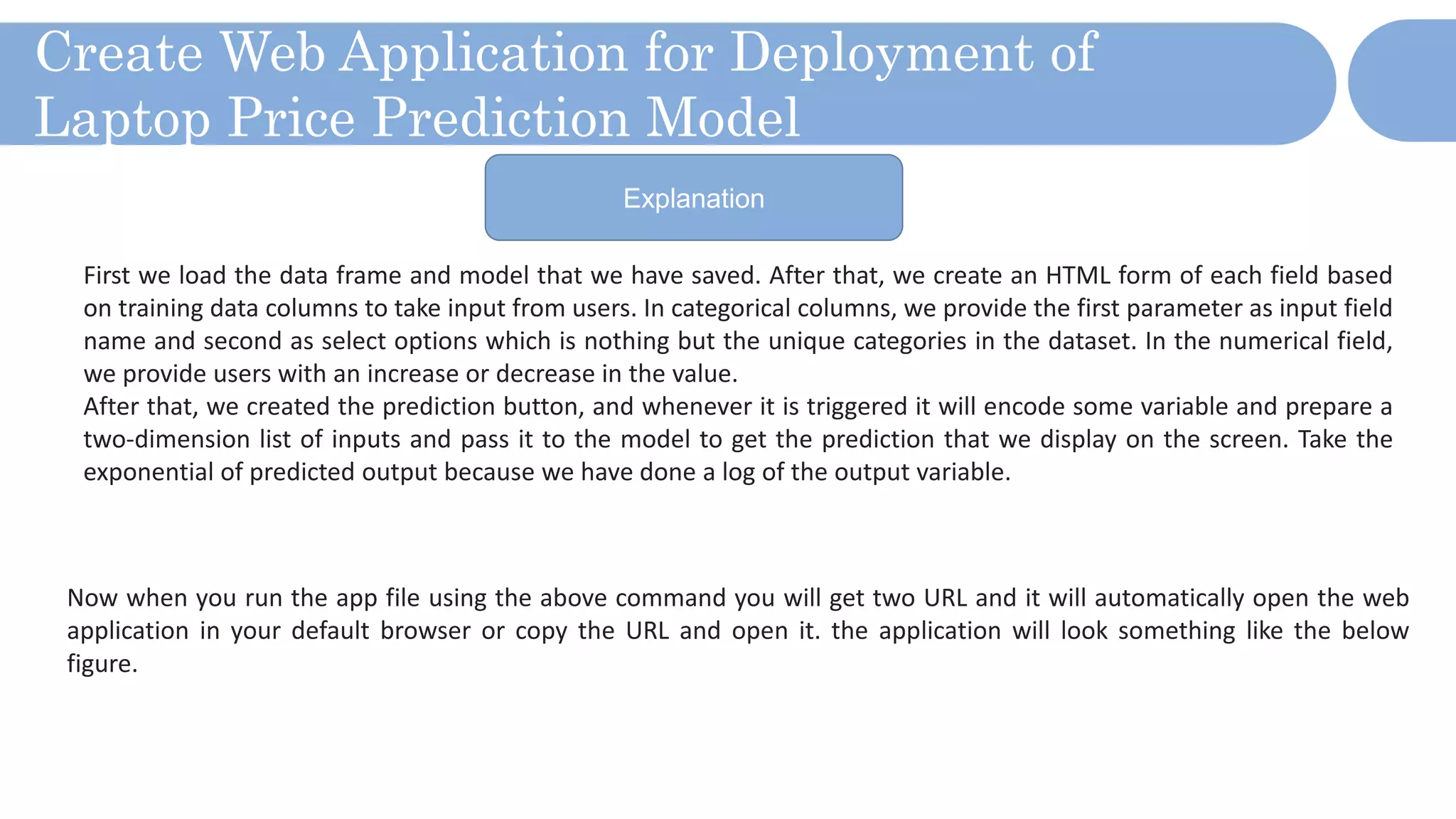 Create Web Application for Deployment of
Laptop Price Prediction Model
Explanation
First we load the data frame and model that we have saved. After that, we create an HTML form of each field based
on training data columns to take input from users. In categorical columns, we provide the first parameter as input field
name and second as select options which is nothing but the unique categories in the dataset. In the numerical field,
we provide users with an increase or decrease in the value.
After that, we created the prediction button, and whenever it is triggered it will encode some variable and prepare a
two-dimension list of inputs and pass it to the model to get the prediction that we display on the screen. Take the
exponential of predicted output because we have done a log of the output variable.
Now when you run the app file using the above command you will get two URL and it will automatically open the web
application in your default browser or copy the URL and open it. the application will look something like the below
figure.
 