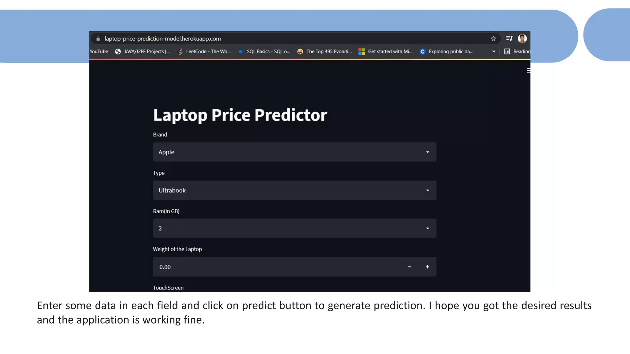 Enter some data in each field and click on predict button to generate prediction. I hope you got the desired results
and the application is working fine.
 