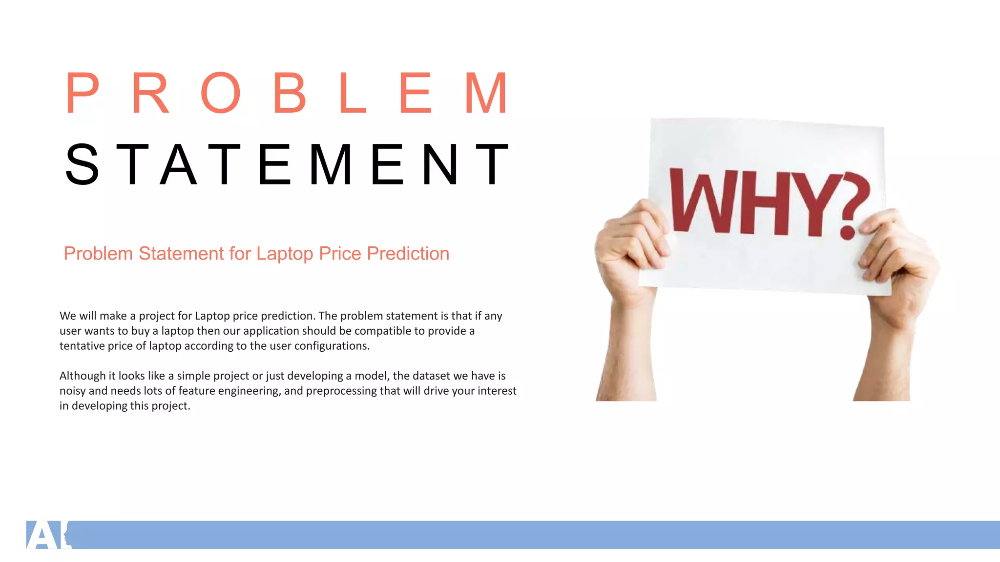 P R O B L E M
S T A T E M E N T
Problem Statement for Laptop Price Prediction
We will make a project for Laptop price prediction. The problem statement is that if any
user wants to buy a laptop then our application should be compatible to provide a
tentative price of laptop according to the user configurations.
Although it looks like a simple project or just developing a model, the dataset we have is
noisy and needs lots of feature engineering, and preprocessing that will drive your interest
in developing this project.
 