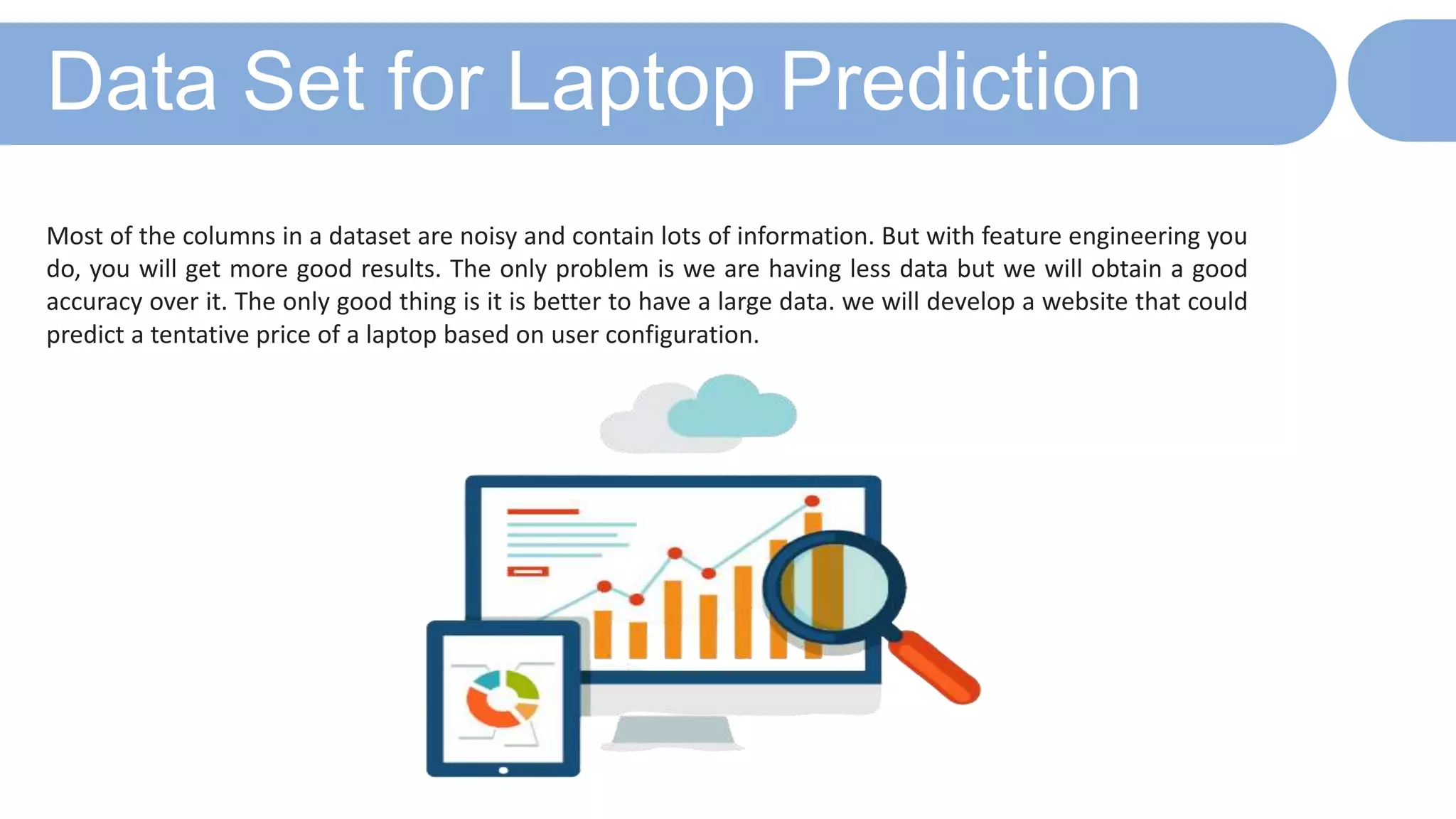 Data Set for Laptop Prediction
Most of the columns in a dataset are noisy and contain lots of information. But with feature engineering you
do, you will get more good results. The only problem is we are having less data but we will obtain a good
accuracy over it. The only good thing is it is better to have a large data. we will develop a website that could
predict a tentative price of a laptop based on user configuration.
 