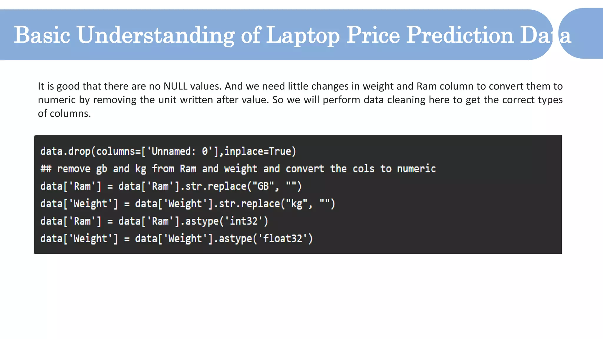 Basic Understanding of Laptop Price Prediction Data
It is good that there are no NULL values. And we need little changes in weight and Ram column to convert them to
numeric by removing the unit written after value. So we will perform data cleaning here to get the correct types
of columns.
 