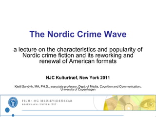 The Nordic Crime Wave
a lecture on the characteristics and popularity of
    Nordic crime fiction and its reworking and
          renewal of American formats

                      NJC Kulturtræf, New York 2011
Kjetil Sandvik, MA, PH.D., associate professor, Dept. of Media, Cognition and Communication,
                                  University of Copenhagen
 