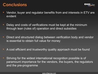 Conclusions
• Vendor, buyer and regulator benefits from and interests in ETV are
evident
• Delay and costs of verifications must be kept at the minimum
through lean (rules of) operation and direct subsidies
• Direct and structured dialog between verification body and vendor
is essential to obtain full value for money
• A cost efficient and trustworthy quality approach must be found
• Striving for the widest international recognition possible is of
paramount importance for the vendors, the buyers, the regulators
and the pre-programme
 