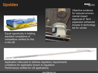 Upsides
Equal opportunity in bidding,
standard compliance of
competitors verified for this
in the US
Objective evidence
for reduced environ-
mental impact
Approval of farm
expansion enhanced
Access to technology
list for vendor
Application refocused to address regulatory requirements
Limitations for application known to regulators
Performance verified for US applications
 