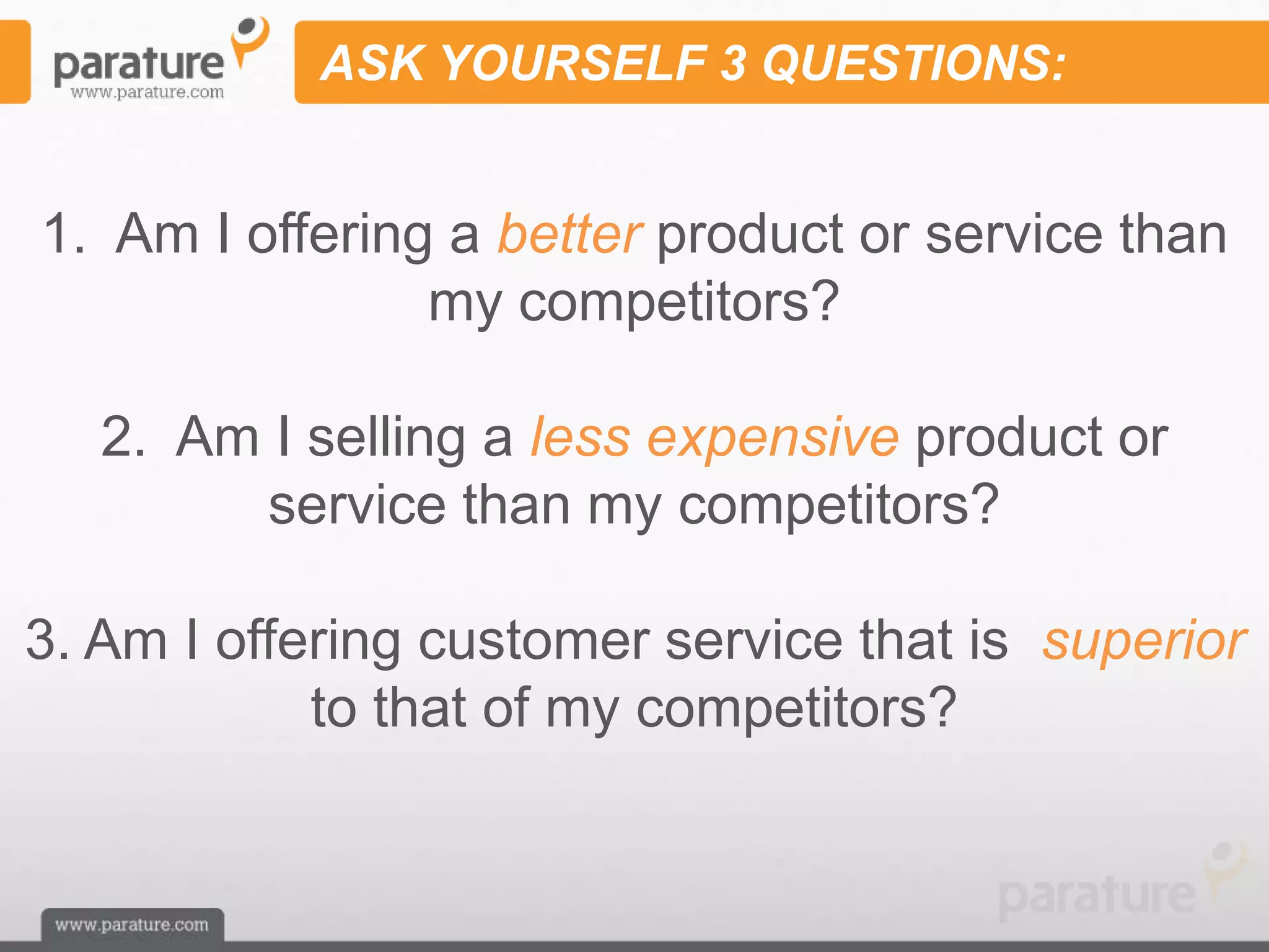 ASK YOURSELF 3 QUESTIONS:


1. Am I offering a better product or service than
                my competitors?

   2. Am I selling a less expensive product or
        service than my competitors?

3. Am I offering customer service that is superior
            to that of my competitors?
 