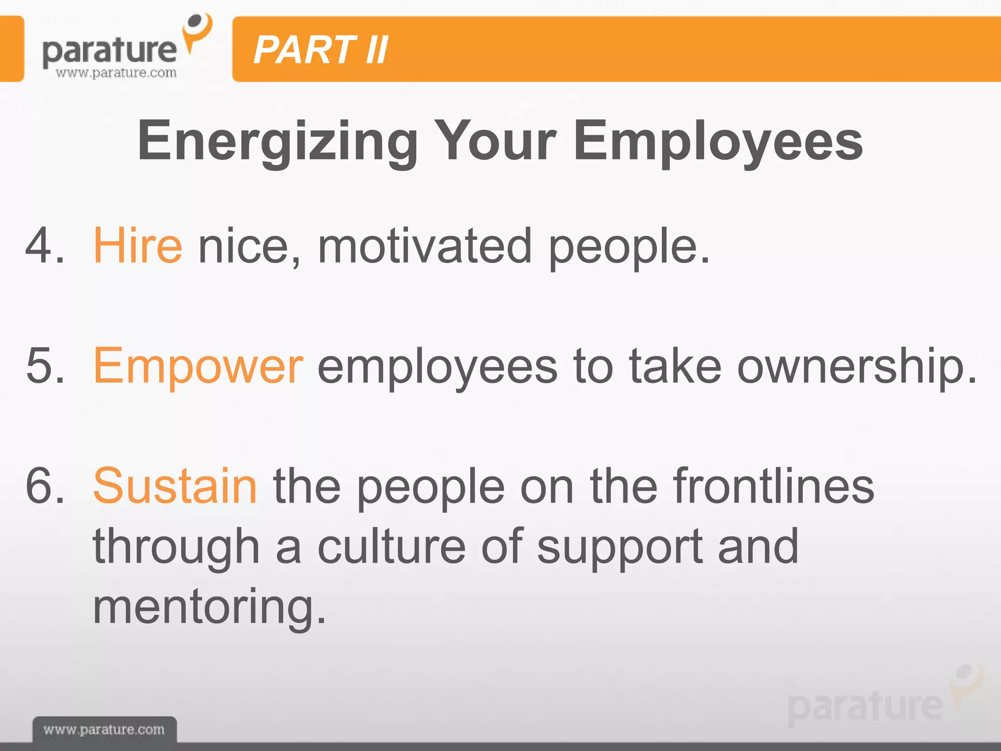 PART II

     Energizing Your Employees
4. Hire nice, motivated people.

5. Empower employees to take ownership.

6. Sustain the people on the frontlines
   through a culture of support and
   mentoring.
 