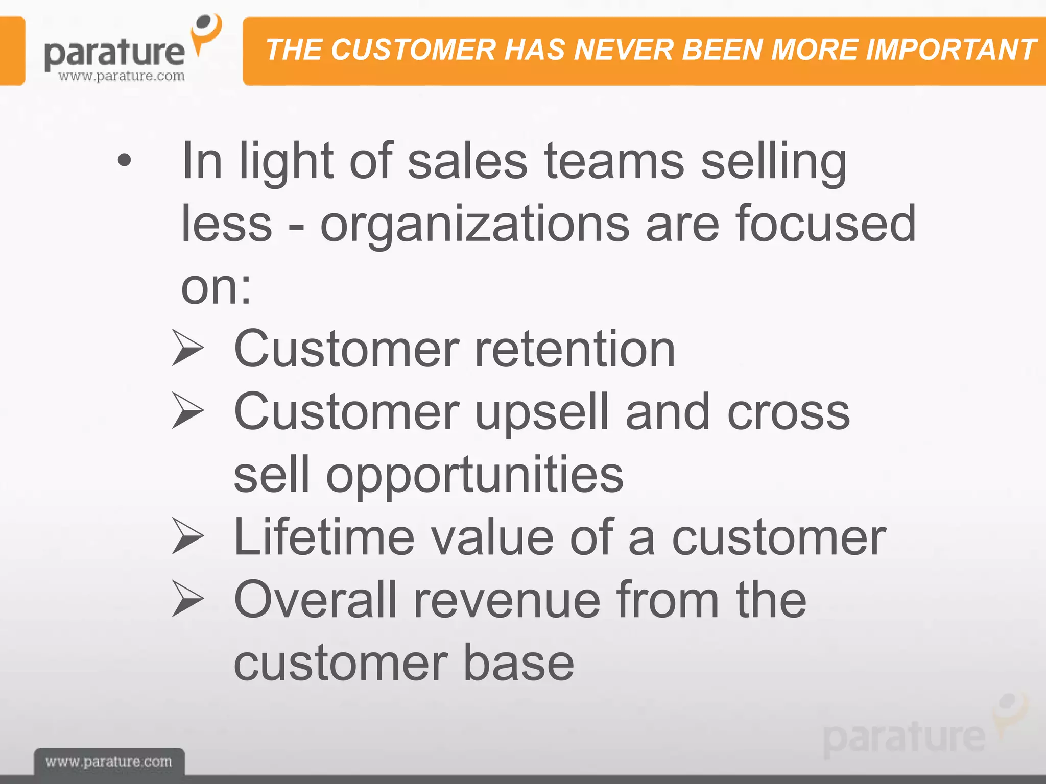 THE CUSTOMER HAS NEVER BEEN MORE IMPORTANT



• In light of sales teams selling
  less - organizations are focused
  on:
   Customer retention
   Customer upsell and cross
     sell opportunities
   Lifetime value of a customer
   Overall revenue from the
     customer base
 