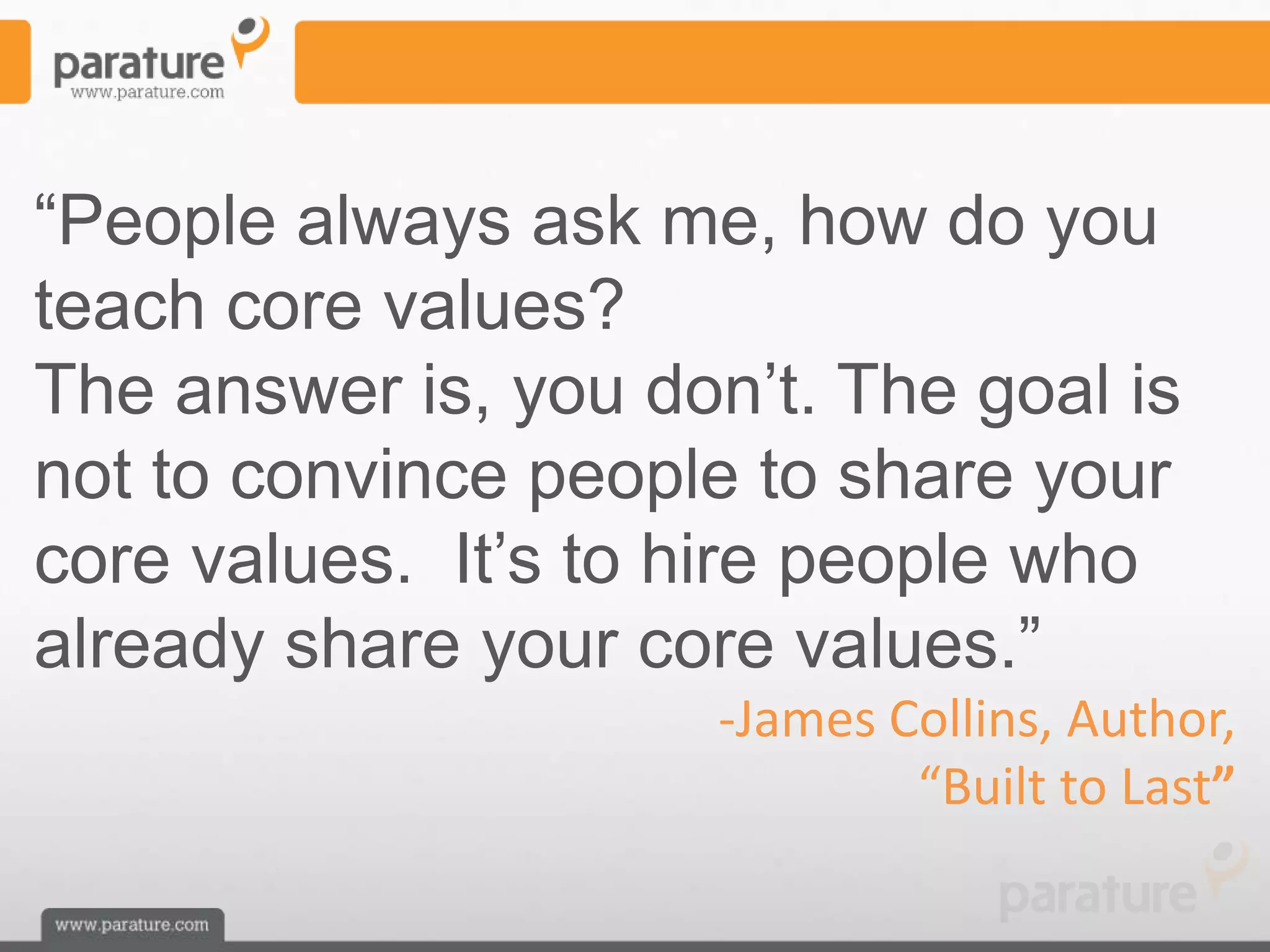 ―People always ask me, how do you
teach core values?
The answer is, you don’t. The goal is
not to convince people to share your
core values. It’s to hire people who
already share your core values.‖
                      -James Collins, Author,
                              “Built to Last”
 