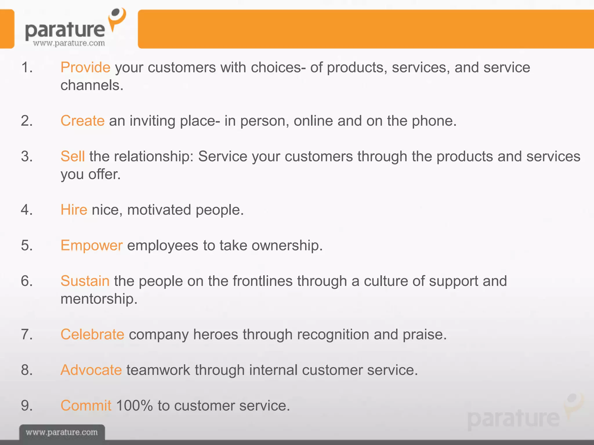 1.   Provide your customers with choices- of products, services, and service
     channels.

2.   Create an inviting place- in person, online and on the phone.

3.   Sell the relationship: Service your customers through the products and services
     you offer.

4.   Hire nice, motivated people.

5.   Empower employees to take ownership.

6.   Sustain the people on the frontlines through a culture of support and
     mentorship.

7.   Celebrate company heroes through recognition and praise.

8.   Advocate teamwork through internal customer service.

9.   Commit 100% to customer service.
 
