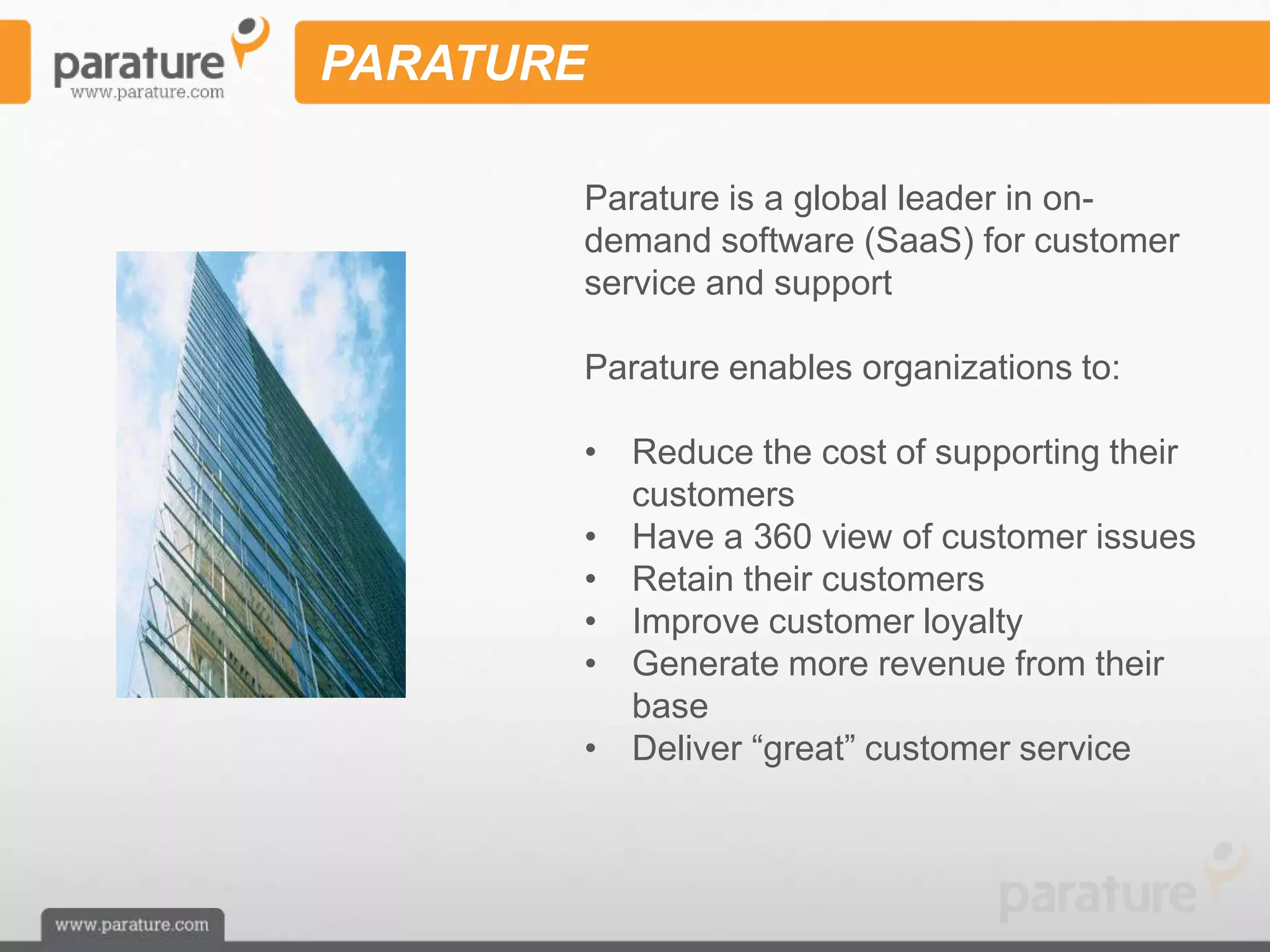 PARATURE

       Parature is a global leader in on-
       demand software (SaaS) for customer
       service and support

       Parature enables organizations to:

       • Reduce the cost of supporting their
         customers
       • Have a 360 view of customer issues
       • Retain their customers
       • Improve customer loyalty
       • Generate more revenue from their
         base
       • Deliver ―great‖ customer service
 