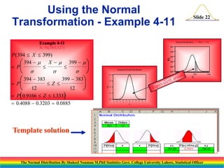 Using the Normal
Transformation - Example 4-11

Normal Dis tribution:  = 383, = 12

Example 4-11
X~N(383,122)

0.05
0.04

(

 
399  383

)

12

 P 0.9166  Z  1.333
 0.4088  0.3203  0.0885




0.03
0.02
0.01

Standard Normal Distribution
0.00
340

0.4

390

X
0.3

f(z)



f( )
X

P ( 394  X  399)
 394   X   399   
 P




 

 394  383
P
Z 
 12

Slide 22

0.2

0.1

0.0
-5

-4

-3

-2

-1

0

1

2

3

4

5

Z

Template solution

The Normal Distribution By Shakeel Nouman M.Phil Statistics Govt. College University Lahore, Statistical Officer

440

 