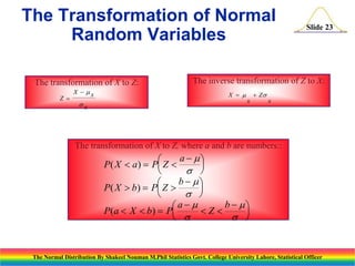 The Transformation of Normal
Random Variables
The transformation of X to Z:
Z 

X  x

x

Slide 23

The inverse transformation of Z to X:
X  

+ Z
x

x

The transformation of X to Z, where a and b are numbers::

a  

P( X  a)  P Z 


 
b  

P( X  b)  P Z 


 
b  
a 
P(a  X  b)  P
Z

 
 

The Normal Distribution By Shakeel Nouman M.Phil Statistics Govt. College University Lahore, Statistical Officer

 