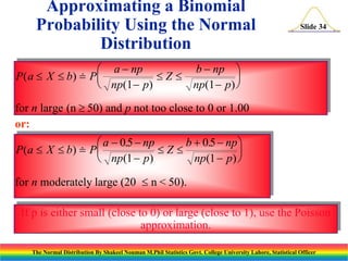 Approximating a Binomial
Probability Using the Normal
Distribution

Slide 34

b  np 
 a  np
P ( a  X  b)  P 
Z


 np(1  p)
np(1  p) 
for n large (n  50) and p not too close to 0 or 1.00
or:

b + 0.5  np 
 a  0.5  np
P ( a  X  b)  P 
Z


np(1  p) 
 np(1  p)
for n moderately large (20  n < 50).

If p is either small (close to 0) or large (close to 1), use the Poisson
approximation.
The Normal Distribution By Shakeel Nouman M.Phil Statistics Govt. College University Lahore, Statistical Officer

 