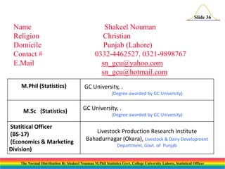 Slide 36

Name
Religion
Domicile
Contact #
E.Mail
M.Phil (Statistics)

Shakeel Nouman
Christian
Punjab (Lahore)
0332-4462527. 0321-9898767
sn_gcu@yahoo.com
sn_gcu@hotmail.com
GC University, .
(Degree awarded by GC University)

M.Sc (Statistics)
Statitical Officer
(BS-17)
(Economics & Marketing
Division)

GC University, .
(Degree awarded by GC University)

Livestock Production Research Institute
Bahadurnagar (Okara), Livestock & Dairy Development
Department, Govt. of Punjab

The Normal Distribution By Shakeel Nouman M.Phil Statistics Govt. College University Lahore, Statistical Officer

 