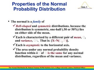 Properties of the Normal
Probability Distribution
•

Slide 5

The normal is a family of
Bell-shaped and symmetric distributions. because the
distribution is symmetric, one-half (.50 or 50%) lies
on either side of the mean.
Each is characterized by a different pair of mean, ,


and variance,  . That is: [X~N( )].
Each is asymptotic to the horizontal axis.
The area under any normal probability density
function within kof is the same for any normal
distribution, regardless of the mean and variance.

The Normal Distribution By Shakeel Nouman M.Phil Statistics Govt. College University Lahore, Statistical Officer

 