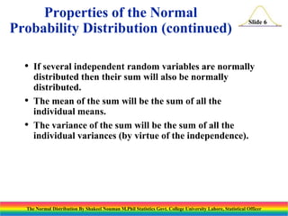 Properties of the Normal
Probability Distribution (continued)
•
•
•

Slide 6

If several independent random variables are normally
distributed then their sum will also be normally
distributed.
The mean of the sum will be the sum of all the
individual means.
The variance of the sum will be the sum of all the
individual variances (by virtue of the independence).

The Normal Distribution By Shakeel Nouman M.Phil Statistics Govt. College University Lahore, Statistical Officer

 