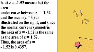 b. at z = -1.52 means that the
area
under curve between z = -1.52
and the mean (z = 0) as
illustrated on the right, and since
the normal curve is symmetric
the area of z = -1.52 is the same
as the area of z = 1.52.
Thus, the area of z =
- 1.52 is 0.4357.
 