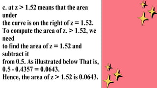 c. at z > 1.52 means that the area
under
the curve is on the right of z = 1.52.
To compute the area of z. > 1.52, we
need
to find the area of z = 1.52 and
subtract it
from 0.5. As illustrated below That is,
0.5 - 0.4357 = 0.0643.
Hence, the area of z > 1.52 is 0.0643.
 