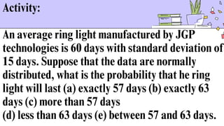 Activity:
An average ring light manufactured by JGP
technologies is 60 days with standard deviation of
15 days. Suppose that the data are normally
distributed, what is the probability that he ring
light will last (a) exactly 57 days (b) exactly 63
days (c) more than 57 days
(d) less than 63 days (e) between 57 and 63 days.
 