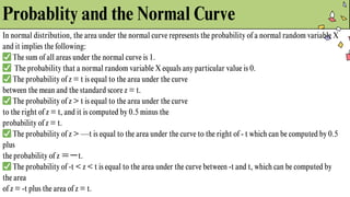 Probablity and the Normal Curve
In normal distribution, the area under the normal curve represents the probability of a normal random variable X
and it implies the following:
✅The sum of all areas under the normal curve is 1.
✅ The probability that a normal random variable X equals any particular value is 0.
✅The probability of z = t is equal to the area under the curve
between the mean and the standard score z = t.
✅The probability of z > t is equal to the area under the curve
to the right of z = t, and it is computed by 0.5 minus the
probability of z = t.
✅The probability of z > —t is equal to the area under the curve to the right of - t which can be computed by 0.5
plus
the probability of z ＝ーt.
✅The probability of -t < z < t is equal to the area under the curve between -t and t, which can be computed by
the area
of z = -t plus the area of z = t.
 