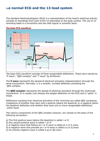 1	
The normal ECG and the 12-lead system
	
	
	
The standard electrocardiogram (ECG) is a representation of the heart's electrical activity. It
consists of recordings from each of the 12 electrodes on the body surface. The use of 12
recording leads is a convention and has little logical or scientific basis.
The basic ECG waveform
 
The basic ECG waveform consists of three recognisable deflections. These were named as
"P wave", "QRS complex" and "T wave" by Einthoven.
The P wave represents the spread of electrical activation (depolarisation) through the
atrial myocardium. Normally, it is a smooth, rounded deflection preceding the
QRS complex.
The QRS complex represents the spread of electrical activation through the ventricular
myocardium. It is usually (not always) the largest deflection on the ECG and is "spiky" in
shape.
Deflections resulting from electrical activation of the ventricles are called QRS complexes,
irrespective of whether they start with a positive (above the baseline) or a negative (below
the baseline) deflection and whether they have one or more recognisable deflections
within them.
The various components of the QRS complex however, are named on the basis of the
following convention :
a) The first positive wave (above the baseline) is called r or R
b) Any second positive wave is called r' or R'
c) A negative wave that follows an r or R wave is called an s or S wave
d) A negative wave that precede an r or R wave is called a q or Q wave
e) An entirely negative wave is called a qs or QS wave
 