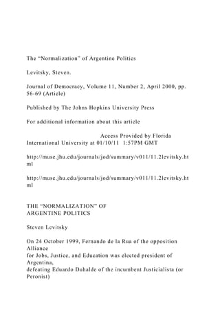 The “Normalization” of Argentine Politics
Levitsky, Steven.
Journal of Democracy, Volume 11, Number 2, April 2000, pp.
56-69 (Article)
Published by The Johns Hopkins University Press
For additional information about this article
Access Provided by Florida
International University at 01/10/11 1:57PM GMT
http://muse.jhu.edu/journals/jod/summary/v011/11.2levitsky.ht
ml
http://muse.jhu.edu/journals/jod/summary/v011/11.2levitsky.ht
ml
THE “NORMALIZATION” OF
ARGENTINE POLITICS
Steven Levitsky
On 24 October 1999, Fernando de la Rua of the opposition
Alliance
for Jobs, Justice, and Education was elected president of
Argentina,
defeating Eduardo Duhalde of the incumbent Justicialista (or
Peronist)
 