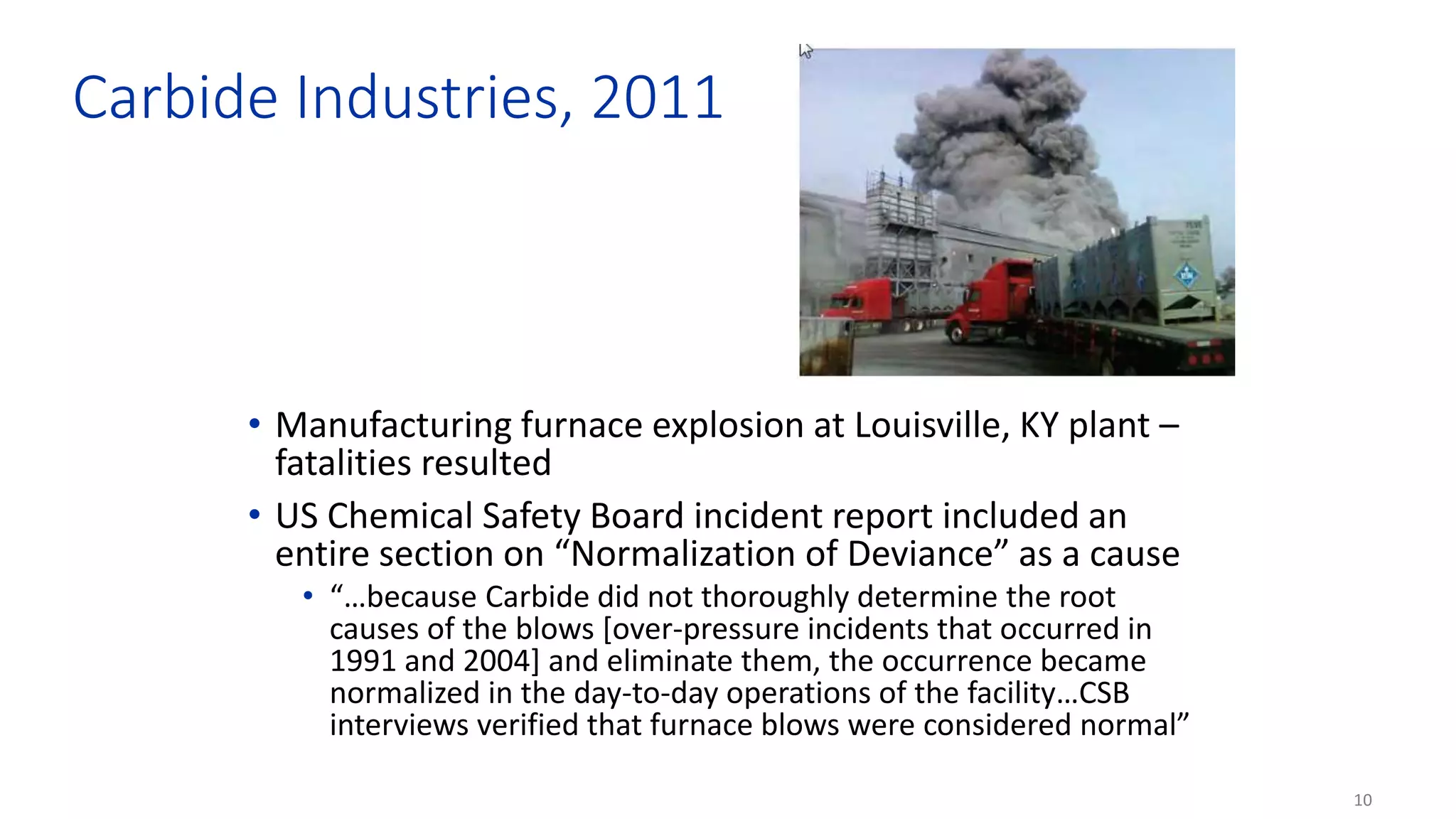 10
Carbide Industries, 2011
• Manufacturing furnace explosion at Louisville, KY plant –
fatalities resulted
• US Chemical Safety Board incident report included an
entire section on “Normalization of Deviance” as a cause
• “…because Carbide did not thoroughly determine the root
causes of the blows [over-pressure incidents that occurred in
1991 and 2004] and eliminate them, the occurrence became
normalized in the day-to-day operations of the facility…CSB
interviews verified that furnace blows were considered normal”
 