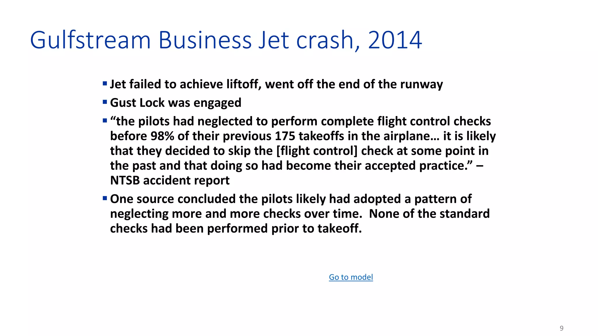 9
Gulfstream Business Jet crash, 2014
 Jet failed to achieve liftoff, went off the end of the runway
 Gust Lock was engaged
 “the pilots had neglected to perform complete flight control checks
before 98% of their previous 175 takeoffs in the airplane… it is likely
that they decided to skip the [flight control] check at some point in
the past and that doing so had become their accepted practice.” –
NTSB accident report
 One source concluded the pilots likely had adopted a pattern of
neglecting more and more checks over time. None of the standard
checks had been performed prior to takeoff.
Go to model
 