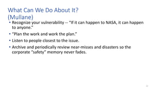 12
What Can We Do About It?
(Mullane)
• Recognize your vulnerability -- “If it can happen to NASA, it can happen
to anyone.”
• “Plan the work and work the plan.”
• Listen to people closest to the issue.
• Archive and periodically review near-misses and disasters so the
corporate “safety” memory never fades.
 