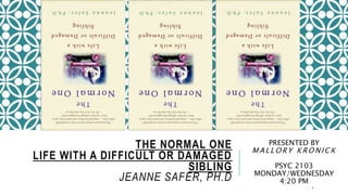 THE NORMAL ONE 
LIFE WITH A DIFFICULT OR DAMAGED 
SIBLING 
JEANNE SAFER, PH.D 
PRESENTED BY 
MAL LORY KRONICK 
PSYC 2103 
MONDAY/WEDNESDAY 
4:20 PM 
1 
 