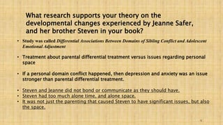 What research supports your theory on the 
developmental changes experienced by Jeanne Safer, 
and her brother Steven in your book? 
• Study was called Differential Associations Between Domains of Sibling Conflict and Adolescent 
12 
Emotional Adjustment 
• Treatment about parental differential treatment versus issues regarding personal 
space 
• If a personal domain conflict happened, then depression and anxiety was an issue 
stronger than parental differential treatment. 
• Steven and Jeanne did not bond or communicate as they should have. 
• Steven had too much alone time, and alone space. 
• It was not just the parenting that caused Steven to have significant issues, but also 
the space. 
 