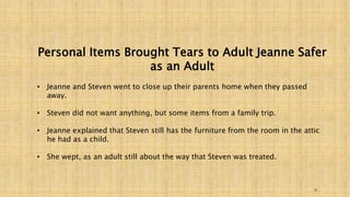 Personal Items Brought Tears to Adult Jeanne Safer 
13 
as an Adult 
• Jeanne and Steven went to close up their parents home when they passed 
away. 
• Steven did not want anything, but some items from a family trip. 
• Jeanne explained that Steven still has the furniture from the room in the attic 
he had as a child. 
• She wept, as an adult still about the way that Steven was treated. 
 