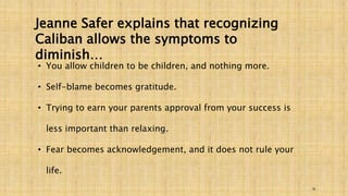 16 
Jeanne Safer explains that recognizing 
Caliban allows the symptoms to 
diminish… 
• You allow children to be children, and nothing more. 
• Self-blame becomes gratitude. 
• Trying to earn your parents approval from your success is 
less important than relaxing. 
• Fear becomes acknowledgement, and it does not rule your 
life. 
 