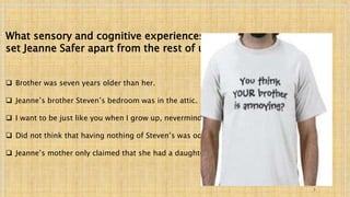 What sensory and cognitive experiences 
set Jeanne Safer apart from the rest of us? 
 Brother was seven years older than her. 
 Jeanne’s brother Steven’s bedroom was in the attic. 
 I want to be just like you when I grow up, nevermind. 
 Did not think that having nothing of Steven’s was odd. 
 Jeanne’s mother only claimed that she had a daughter. 
7 
 