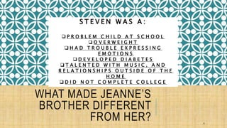 WHAT MADE JEANNE’S 
BROTHER DIFFERENT 
FROM HER? 
8 
S T E V E N W A S A : 
 P R O B L E M C H I L D A T S C H O O L 
 O V E R W E I G H T 
 H A D T R O U B L E E X P R E S S I N G 
E M O T I O N S 
 D E V E L O P E D D I A B E T E S 
 T A L E N T E D W I T H M U S I C , A N D 
R E L A T I O N S H I P S O U T S I D E O F T H E 
H O M E 
 D I D N O T C O M P L E T E C O L L E G E 
 