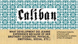WHAT DEVELOPMENT DID JEANNE 
EXPERIENCE BECAUSE OF HER 
BROTHER? (COGNITIVE, PHYSICAL, 
EMOTIONAL, SOCIAL, ETC.) 
 Premature maturity 
 Survivor guilt 
 Compulsion to achieve 
 Fear of contagion 
9 
 