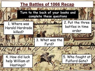 Turn to the back of your books and
complete these questions
1. Where was
Harald Hardrada
killed?
2. Put the three
battles in time
order
3. What was the
Fyrd?
4. How did luck
help William at
Hastings?
5. Who fought at
Fulford Gate?
 