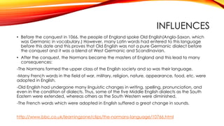 INFLUENCES
• Before the conquest in 1066, the people of England spoke Old English(Anglo-Saxon, which
was Germanic in vocabulary.) However, many Latin words had entered to this language
before this date and this proves that Old English was not a pure Germanic dialect before
the conquest and it was a blend of West Germanic and Scandinavian.
• After the conquest, the Normans became the masters of England and this lead to many
consequences:
-The Normans formed the upper class of the English society and so was their language.
-Many French words in the field of war, military, religion, nature, appearance, food, etc. were
adopted in English.
-Old English had undergone many linguistic changes in writing, spelling, pronunciation, and
even in the condition of dialects. Thus, some of the five Middle English dialects as the South
Eastern were extended, whereas others as the South Western were diminished.
-The French words which were adopted in English suffered a great change in sounds.
http://www.bbc.co.uk/learningzone/clips/the-normans-language/10766.html