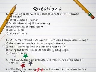 Questions   1.- Which of these were the consequences of the Norman Conquest? a)Introduction of French  b)Establishment of the monarchy c)Introduction of Feudalism c) All of these d) None of these 2.- After The Norman Conquest there was a linguistic change:  a)The common people started to speak French. b)The aristocracy and the clergy spoke Latin. c) Everyone took French as the daily language. d)None of these. 3.- The innovation in architecture was the proliferation of castles. T/F 4.- The English law system was the same as the Norman law system. T/F 